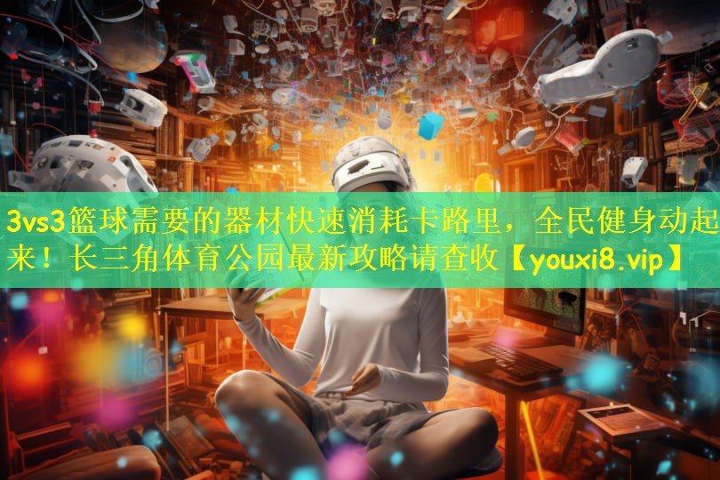 3vs3篮球需要的器材快速消耗卡路里,全民健身动起来!长三角体育公园最新攻略请查收