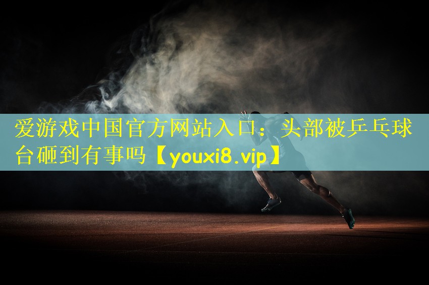 爱游戏中国官方网站入口:头部被乒乓球台砸到有事吗